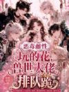 恶毒雌性玩的花,兽世大佬排队跪
